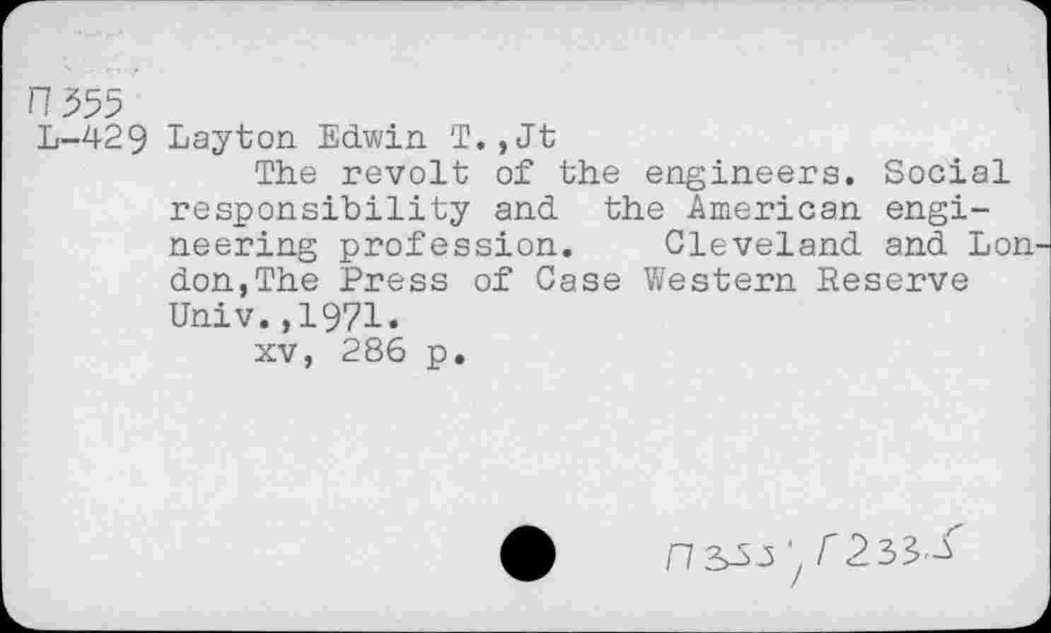 ﻿n'№
L-429 Layton Edwin T.,Jt
The revolt of the engineers. Social responsibility and the American engineering profession. Cleveland and Lon. don,The Press of Case Western Reserve Univ.,1971.
xv, 286 p.
‘7 r2^^